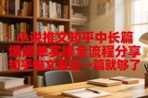 小说推文知乎中长篇爆单实操全流程分享，知乎推文看这一篇就够了